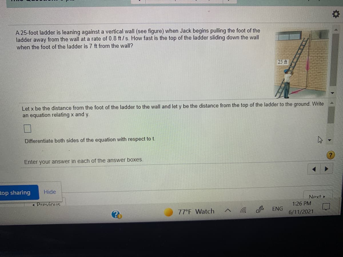 A 25-foot ladder is leaning against a vertical wall (see figure) when Jack begins pulling the foot of the
ladder away from the wall at a rate of 0.8 ft/s. How fast is the top of the ladder sliding down the wall
when the foot of the ladder is 7 ft from the wall?
25 ft
Let x be the distance from the foot of the ladder to the wall and let y be the distance from the top of the ladder to the ground. Write
an equation relating x and y.
Differentiate both sides of the equation with respect to t.
Enter your answer in each of the answer boxes.
Rop sharing
Hide
Next »
«Previous
1:26 PM
ENG
77°F Watch
6/11/2021
