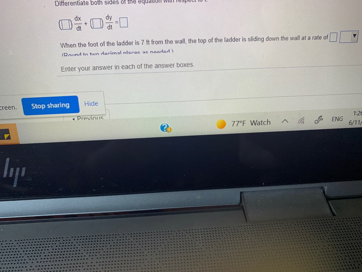 Differentiate both sides of the equalioI wit
dx
dt
When the foot of the ladder is 7 ft from the wall, the top of the ladder is sliding down the wall at a rate of
(Round to two decimal nlaces ac needed )
Enter your answer in each of the answer boxes.
creen.
Stop sharing
Hide
« Previous
1:26
77°F Watch
P ENG
6/11/

