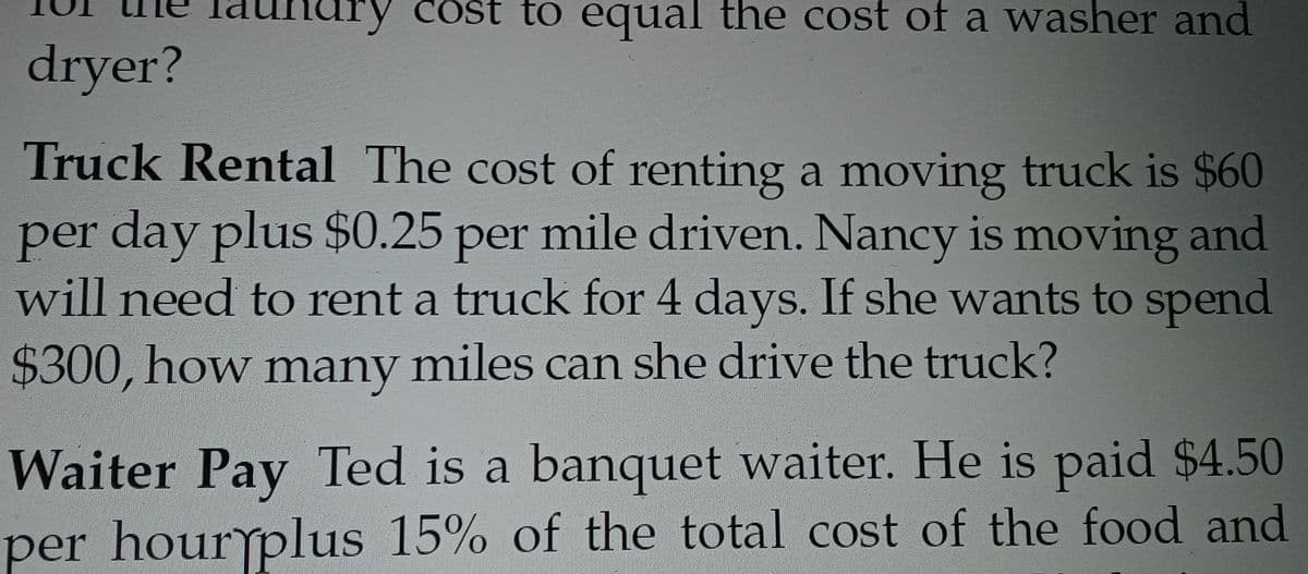 ary cost to equal the cost of a washer and
dryer?
Truck Rental The cost of renting a moving truck is $60
per day plus $0.25 per mile driven. Nancy is moving and
will need to rent a truck for 4 days. If she wants to spend
$300, how many miles can she drive the truck?
Waiter Pay Ted is a banquet waiter. He is paid $4.50
per hourplus 15% of the total cost of the food and
