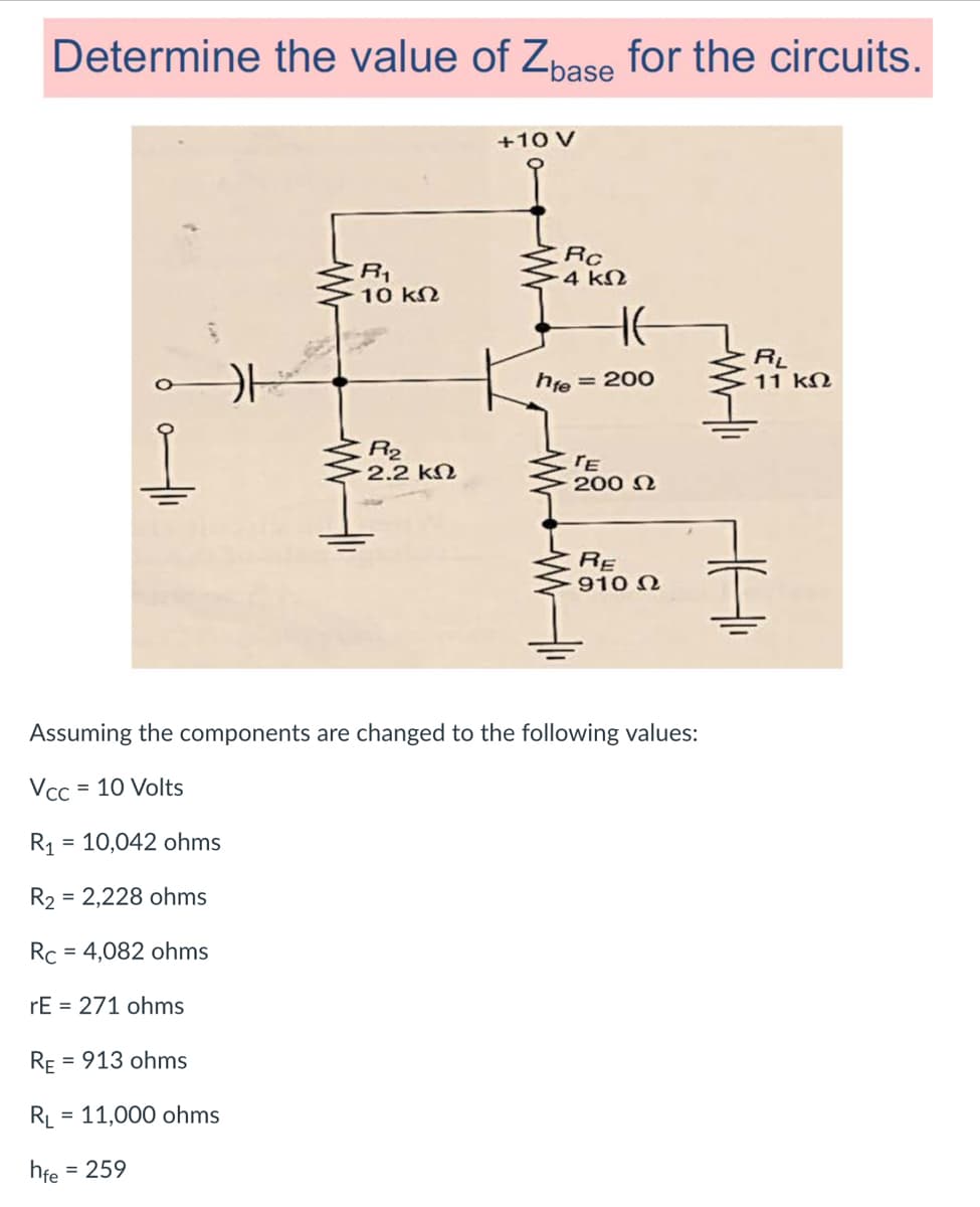 Determine the value of Zpase for the circuits.
+10 V
R1
10 kN
Rc
4 kN
RL
11 kN
hie
= 200
R2
2.2 kN
200 N
RE
910 N
Assuming the components are changed to the following values:
Vcc
= 10 Volts
R1
= 10,042 ohms
R2 = 2,228 ohms
Rc
= 4,082 ohms
rE = 271 ohms
RE
= 913 ohms
RL = 11,000 ohms
%D
hfe
= 259
