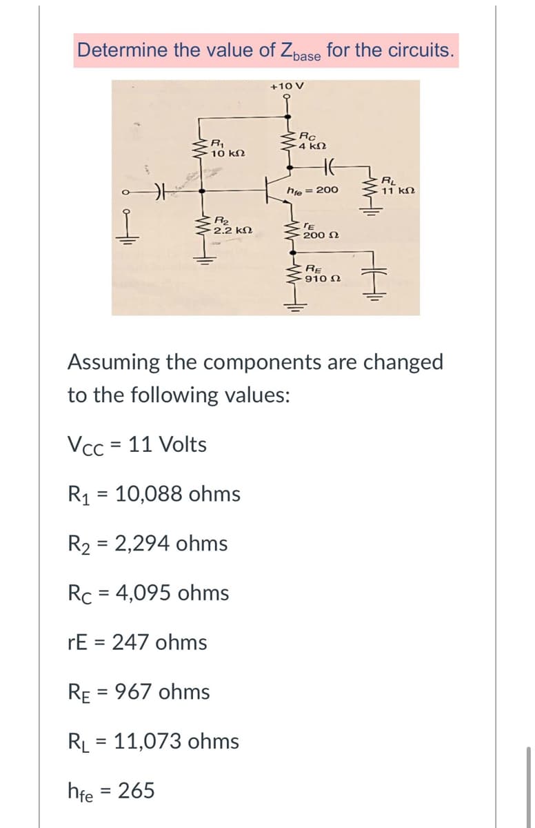 Determine the value of Zpase for the circuits.
+10 V
-4 kN
10 kn
HE
RL
11 kN
hie = 200
R2
2.2 kN
200 N
RE
910 N
Assuming the components are changed
to the following values:
Vcc = 11 Volts
R1 = 10,088 ohms
R2 = 2,294 ohms
Rc = 4,095 ohms
%3D
rE = 247 ohms
%3D
RE = 967 ohms
RL = 11,073 ohms
%D
hfe = 265
%3D
