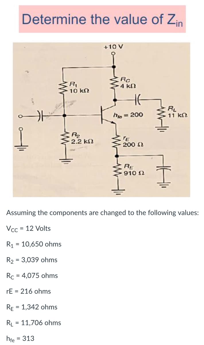 Determine the value of Zin
+10 V
Rc
-4 kN
10 kn
RL
11 kN
hie
= 200
R2
2.2 k2
'E
200 2
RE
910 N
Assuming the components are changed to the following values:
Vcc
= 12 Volts
R1 = 10,650 ohms
R2 = 3,039 ohms
Rc = 4,075 ohms
%D
rE = 216 ohms
RE
= 1,342 ohms
RL
= 11,706 ohms
hfe = 313
