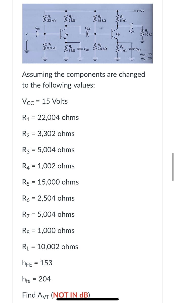 0+15 V
>22 kn
>5 ko
>15 kn
5 kn
Cca
Q,
Q2
3.3 kn
R
1 kn TCB1 2.5 kn
>1 kn TCB2
hEE = 15
he = 20
Assuming the components are changed
to the following values:
Vcc = 15 Volts
R1 = 22,004 ohms
%3D
R2 = 3,302 ohms
R3 = 5,004 ohms
%3D
R4 = 1,002 ohms
R5 = 15,000 ohms
R6 = 2,504 ohms
%3D
R7 = 5,004 ohms
%D
Rg = 1,000 ohms
%3D
RL = 10,002 ohms
hFE = 153
hfe
= 204
Find AVT (NOT IN dB)
