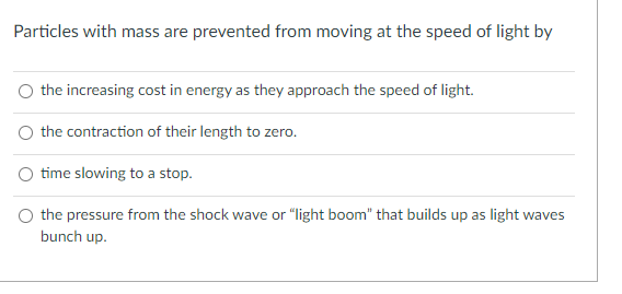 Particles with mass are prevented from moving at the speed of light by
O the increasing cost in energy as they approach the speed of light.
the contraction of their length to zero.
O time slowing to a stop.
the pressure from the shock wave or "light boom" that builds up as light waves
bunch up.
