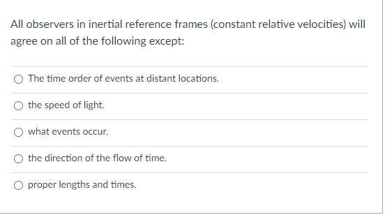 All observers in inertial reference frames (constant relative velocities) will
agree on all of the following except:
O The time order of events at distant locations.
the speed of light.
what events occur.
the direction of the flow of time.
O proper lengths and times.
