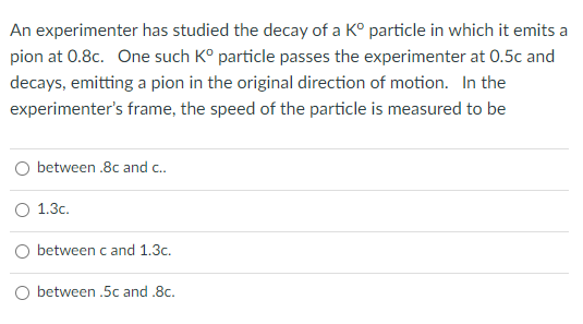 An experimenter has studied the decay of a K° particle in which it emits a
pion at 0.8c. One such K° particle passes the experimenter at 0.5c and
decays, emitting a pion in the original direction of motion. In the
experimenter's frame, the speed of the particle is measured to be
between .8c and c.
1.3c.
O between c and 1.3c.
O between .5c and .8c.
