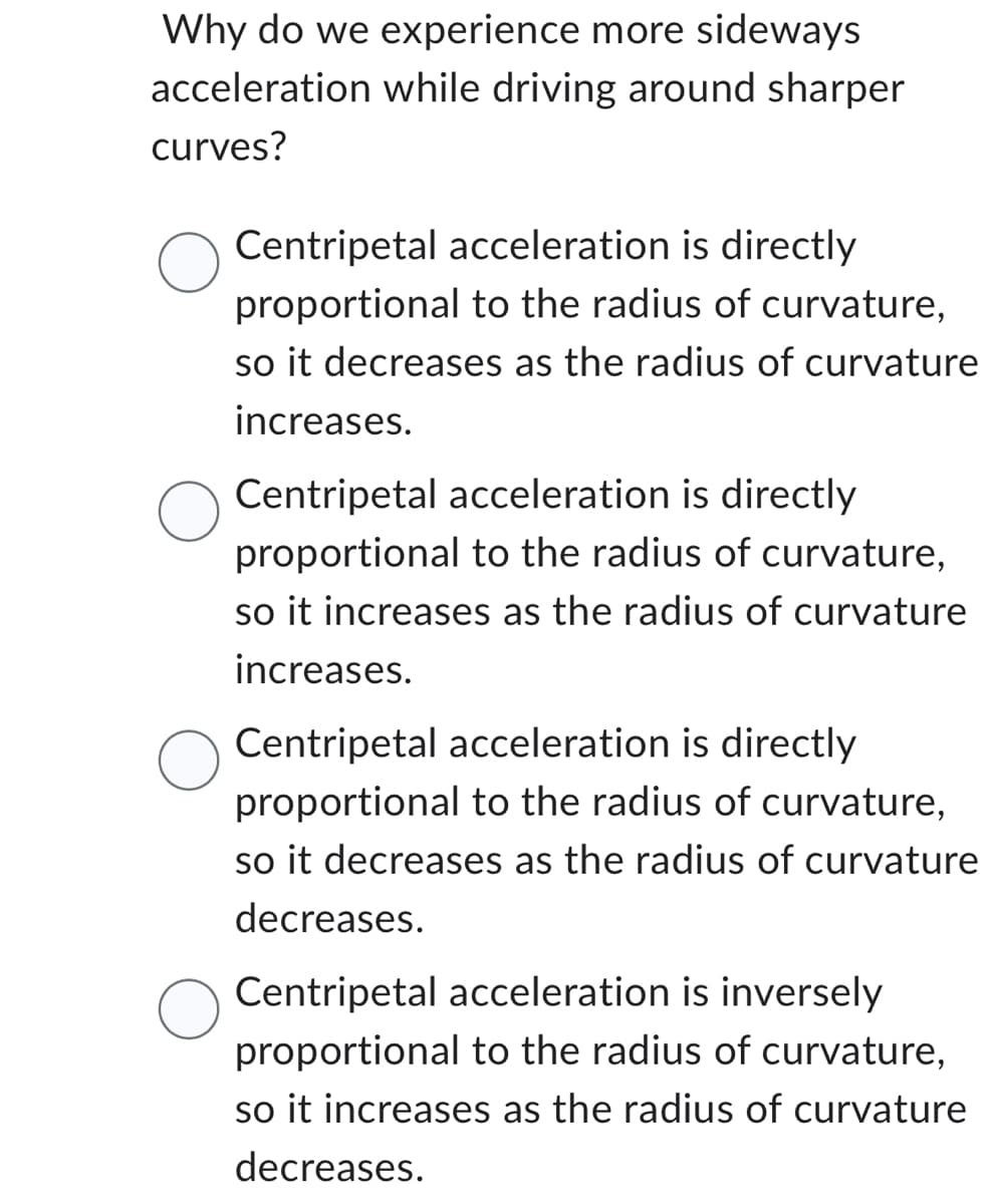 Why do we experience more sideways
acceleration while driving around sharper
curves?
Centripetal acceleration is directly
proportional to the radius of curvature,
so it decreases as the radius of curvature
increases.
Centripetal acceleration is directly
proportional to the radius of curvature,
so it increases as the radius of curvature
increases.
Centripetal acceleration is directly
proportional to the radius of curvature,
so it decreases as the radius of curvature
decreases.
Centripetal acceleration is inversely
proportional to the radius of curvature,
so it increases as the radius of curvature
decreases.