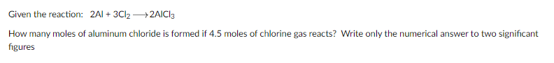 Given the reaction: 2AI + 3Cl2 +2AICI3
How many moles of aluminum chloride is formed if 4.5 moles of chlorine gas reacts? Write only the numerical answer to two significant
figures

