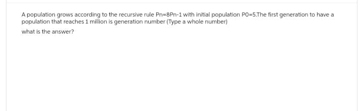 A population grows according to the recursive rule Pn=8Pn-1 with initial population PO=5.The first generation to have a
population that reaches 1 million is generation number (Type a whole number)
what is the answer?
