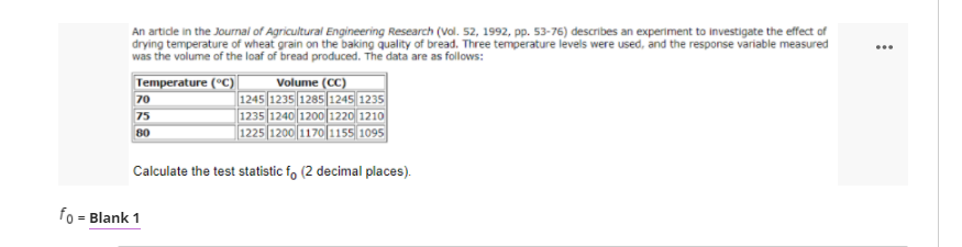 An artidle in the Journal of Agricultural Engineering Research (Vol. 52, 1992, pp. 53-76) describes an experiment to investigate the effect of
drying temperature of wheat grain on the baking quality of bread. Three temperature levels were used, and the response variable measured
was the volume of the loaf of bread produced. The data are as follows:
...
Volume (CC)
1245 1235 1285 1245 1235
1235 1240 1200 1220 1210
1225 1200 1170 1155 1095
Temperature (°C)
70
75
80
Calculate the test statistic f, (2 decimal places).
fo = Blank 1
