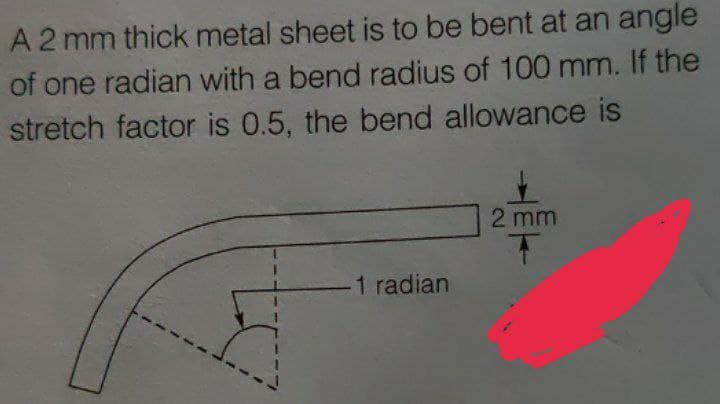 A2 mm thick metal sheet is to be bent at an angle
of one radian with a bend radius of 100 mm. If the
stretch factor is 0.5, the bend allowance is
2 mm
1 radian
