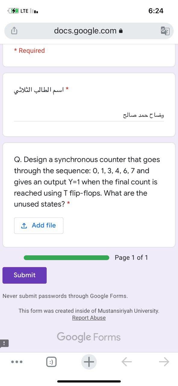 44 LTE .
6:24
docs.google.com e
* Required
* اسم الطالب الثلاثي
وضاح حمد صالح
Q. Design a synchronous counter that goes
through the sequence: 0, 1, 3, 4, 6, 7 and
gives an output Y=1 when the final count is
reached using T flip-flops. What are the
unused states? *
1 Add file
Page 1 of 1
Submit
Never submit passwords through Google Forms.
This form was created inside of Mustansiriyah University.
Report Abuse
Google Forms
:)
