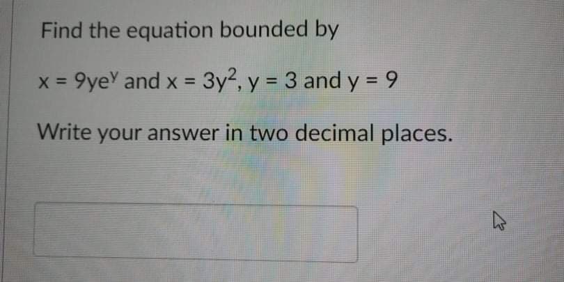 Find the equation bounded by
x = 9yeY and x = 3y2, y = 3 and y = 9
Write your answer in two decimal places.
