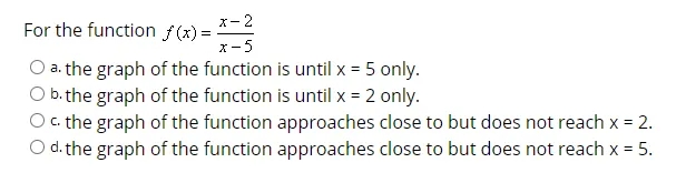x- 2
For the function f(x) =
オ-5
a. the graph of the function is until x = 5 only.
b. the graph of the function is until x = 2 only.
c. the graph of the function approaches close to but does not reach x = 2.
d. the graph of the function approaches close to but does not reach x = 5.

