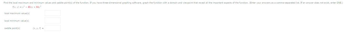 Find the local maximum and minimum values and saddle point(s) of the function. If you have three-dimensional graphing software, graph the function with a domain and viewpoint that reveal all the important aspects of the function. (Enter your answers as a comma-separated list. If an answer does not exist, enter DNE.)
f(x, y) = x3 – 48xy +
64y3
local maximum value(s)
local minimum value(s)
saddle point(s)
(x, y, f) =

