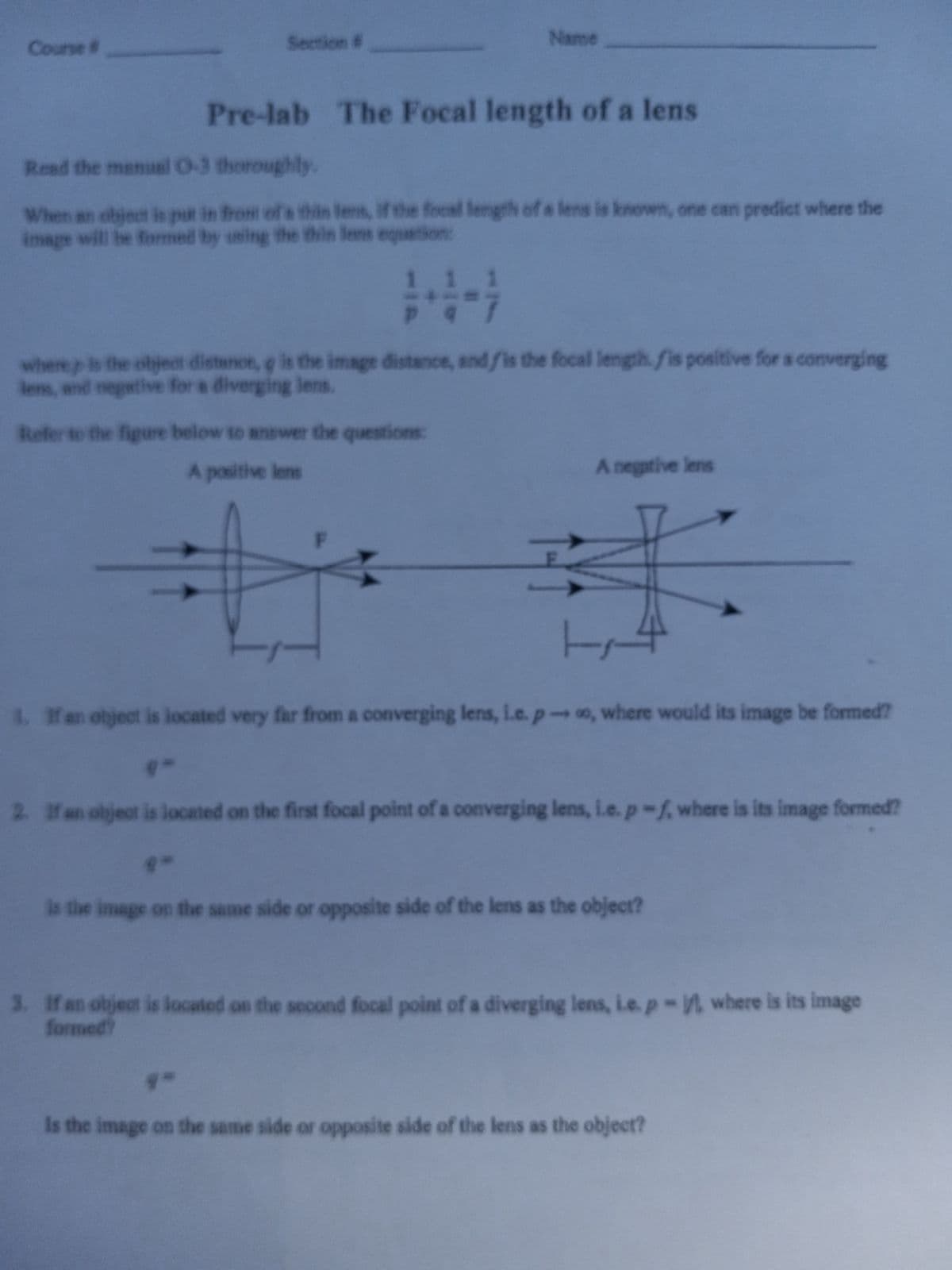 Course #
Section #
Pre-lab The Focal length of a lens
Read the manual 0-3 thoroughly.
When an object is put in front of a thin lens, if the focal length of a lens is known, one can predict where the
image will be formed by using the thin lens equation:
#
Name
111
pq
where is the object distance, g is the image distance, and is the focal length. fis positive for a converging
lens, and negative for a diverging lens.
Refer to the figure below to answer the questions:
A positive lens
F
A negative lens
3
4. If an object is located very far from a converging lens, i.e. po, where would its image be formed?
2. If an object is located on the first focal point of a converging lens, i.e. p-f, where is its image formed?
is the image on the same side or opposite side of the lens as the object?
3. If an object is located on the second focal point of a diverging lens, i.e. p-, where is its image
formed?
Is the image on the same side or opposite side of the lens as the object?