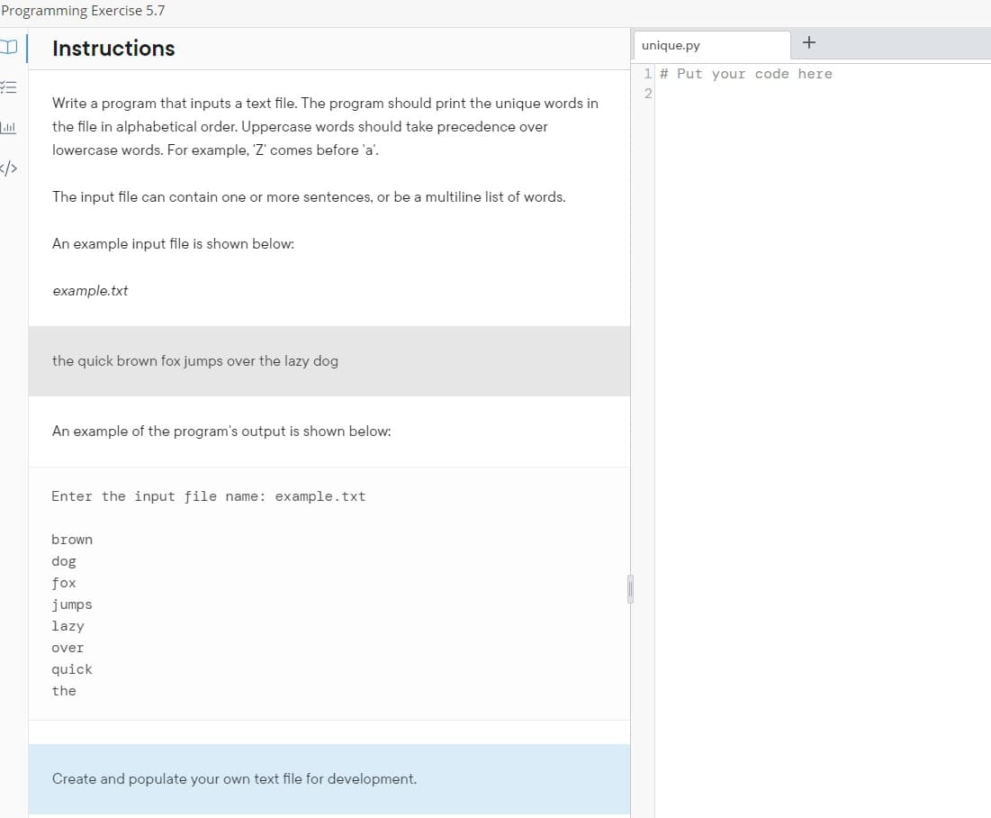 Programming Exercise 5.7
Instructions
=
Y=
انا
Write a program that inputs a text file. The program should print the unique words in
the file in alphabetical order. Uppercase words should take precedence over
lowercase words. For example, 'Z' comes before 'a'.
The input file can contain one or more sentences, or be a multiline list of words.
An example input file is shown below:
example.txt
the quick brown fox jumps over the lazy dog
An example of the program's output is shown below:
Enter the input file name: example.txt
brown
dog
fox
jumps
lazy
over
quick
the
Create and populate your own text file for development.
1
+
unique.py
1 # Put your code here
2