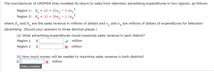 The manufacturer of GRIPPER tires modeled its return to sales from television advertising expenditures in two regions, as follows:
Region 1: s, = 20 + 30x, - 0.4x,
Region 2: S2
= 10 + 28x, - 1.1x2
where S, and S, are the sales revenue in millions of dollars and x, and x, are millions of dollars of expenditures for television
advertising. (Round your answers to three decimal places.)
(a) What advertising expenditures would maximize sales revenue in each district?
Region 1
Region 2
million
X million
(b) How much money will be needed to maximize sales revenue in both districts?
$ 1
X million
Enter a number.

