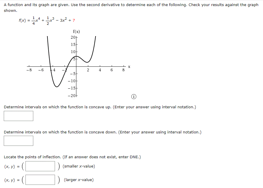 A function and its graph are given. Use the second derivative to determine each of the following. Check your results against the graph
shown.
FX) = * + - 3x? + 7
f(x)
f(x)
20아
15-
10
-8
-5-
-1아
-15-
-20-
Determine intervals on which the function is concave up. (Enter your answer using interval notation.)
Determine intervals on which the function is concave down. (Enter your answer using interval notation.)
Locate the points of inflection. (If an answer does not exist, enter DNE.)
(х, у) %3D
(smaller x-value)
(х, у) %3D
(larger x-value)
2.
