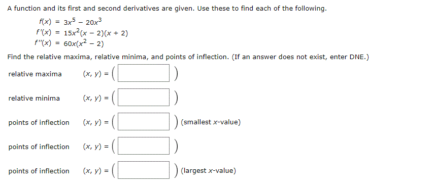 A function and its first and second derivatives are given. Use these to find each of the following.
f(x) = 3x5 - 20x3
15x (x - 2)(x + 2)
f"(x) = 60x(x2 - 2)
f'(x)
%3!
Find the relative maxima, relative minima, and points of inflection. (If an answer does not exist, enter DNE.)
relative maxima
(x, y) =
relative minima
(x, y) =
points of inflection
(x, y) =
(smallest x-value)
!!
points of inflection
(x, y) =
!!
points of inflection
(x, y) =
(largest x-value)
!!
