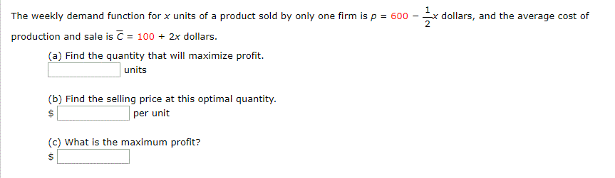 The weekly demand function for x units of a product sold by only one firm is p = 600
production and sale is C = 100 + 2x dollars.
(a) Find the quantity that will maximize profit.
- x dollars, and the average cost of
units
(b) Find the selling price at this optimal quantity.
per unit
24
(c) What is the maximum profit?
$4
