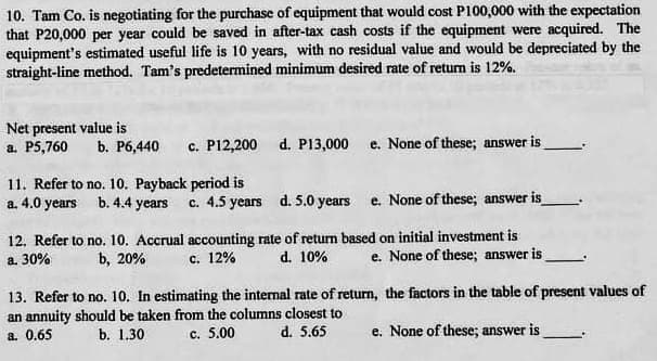10. Tam Co. is negotiating for the purchase of equipment that would cost P100,000 with the expectation
that P20,000 per year could be saved in after-tax cash costs if the equipment were acquired. The
equipment's estimated useful life is 10 years, with no residual value and would be depreciated by the
straight-line method. Tam's predetermined minimum desired rate of retun is 12%.
Net present value is
a. P5,760
c. P12,200
b. P6,440
d. P13,000 e. None of these; answer is
11. Refer to no. 10. Payback period is
a. 4.0 years b. 4.4 years c. 4.5 years d. 5.0 years
e. None of these; answer is
12. Refer to no. 10. Accrual accounting rate of return based on initial investment is
e. None of these; answer is
a. 30%
b, 20%
c. 12%
d. 10%
13. Refer to no. 10. In estimating the internal rate of return, the factors in the table of present values of
an annuity should be taken from the columns closest to
c. 5.00
a. 0.65
b. 1.30
d. 5.65
e. None of these; answer is

