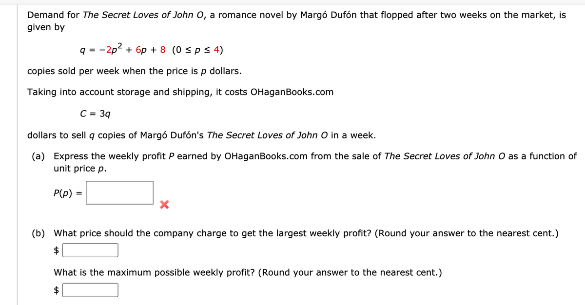Demand for The Secret Loves of John 0, a romance novel by Margó Dufón that flopped after two weeks on the market, is
given by
q = -2p? + 6p + 8 (0 < p < 4)
copies sold per week when the price is p dollars.
Taking into account storage and shipping, it costs OHaganBooks.com
C =
3q
dollars to sell q copies of Margó Dufón's The Secret Loves of John O in a week.
(a) Express the weekly profit P earned by OHaganBooks.com from the sale of The Secret Loves of John O as a function of
unit price p.
P(p)
(b) What price should the company charge to get the largest weekly profit? (Round your answer to the nearest cent.)
$
What is the maximum possible weekly profit? (Round your answer to the nearest cent.)
$
