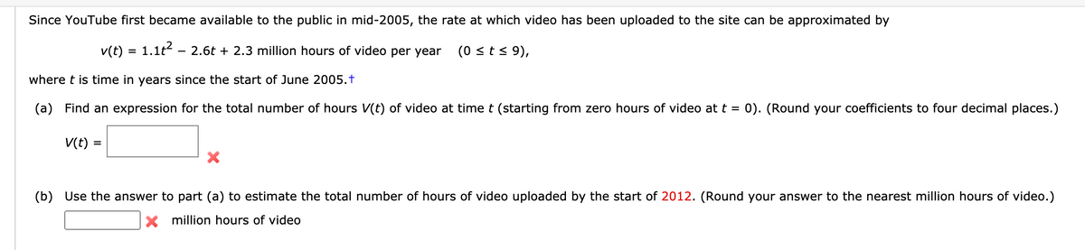 Since YouTube first became available to the public in mid-2005, the rate at which video has been uploaded to the site can be approximated by
v(t) = 1.1t – 2.6t + 2.3 million hours of video per year
(0 <t < 9),
where t is time in years since the start of June 2005.t
(a)
Find an expression for the total number of hours V(t) of video at time t (starting from zero hours of video att = 0). (Round your coefficients to four decimal places.)
%3D
V(t)
(b)
Use the answer to part (a) to estimate the total number of hours of video uploaded by the start of 2012. (Round your answer to the nearest million hours of video.)
X million hours of video

