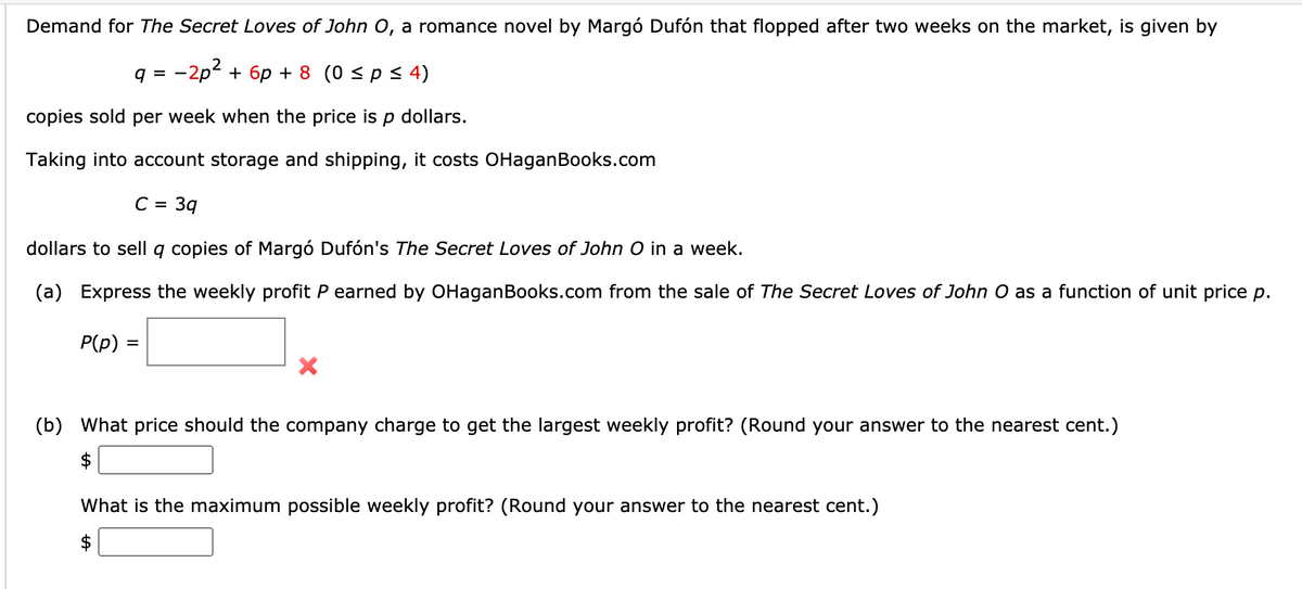 Demand for The Secret Loves of John O, a romance novel by Margó Dufón that flopped after two weeks on the market, is given by
q = -2p2 + 6p + 8 (0 < p < 4)
copies sold per week when the price is p dollars.
Taking into account storage and shipping, it costs OHaganBooks.com
C =
39
dollars to sellq copies of Margó Dufón's The Secret Loves of John O in a week.
(a) Express the weekly profit P earned by OHaganBooks.com from the sale of The Secret Loves of John O as a function of unit price p.
P(p)
(b) What price should the company charge to get the largest weekly profit? (Round your answer to the nearest cent.)
$
What is the maximum possible weekly profit? (Round your answer to the nearest cent.)
$
