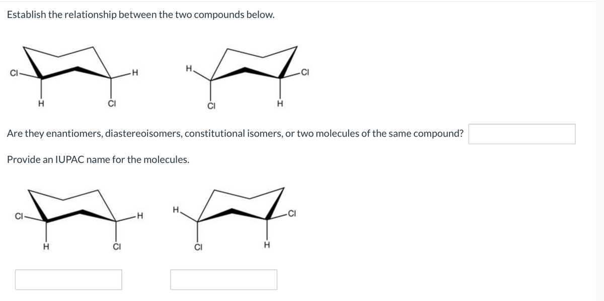 Establish the relationship between the two compounds below.
H.
AA
H
H
Are they enantiomers, diastereoisomers, constitutional isomers, or two molecules of the same compound?
Provide an IUPAC name for the molecules.
H
H.
CI