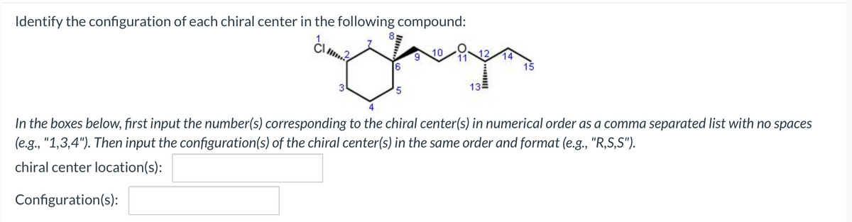 Identify the configuration of each chiral center in the following compound:
5
4
10
9
12.
11
14
15
13
In the boxes below, first input the number(s) corresponding to the chiral center(s) in numerical order as a comma separated list with no spaces
(e.g., "1,3,4"). Then input the configuration(s) of the chiral center(s) in the same order and format (e.g., "R,S,S").
chiral center location(s):
Configuration(s):