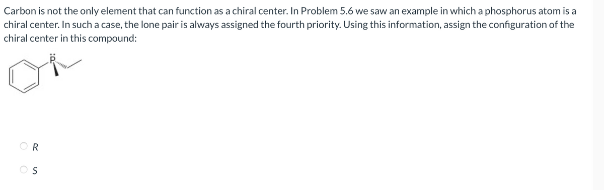 Carbon is not the only element that can function as a chiral center. In Problem 5.6 we saw an example in which a phosphorus atom is a
chiral center. In such a case, the lone pair is always assigned the fourth priority. Using this information, assign the configuration of the
chiral center in this compound:
O
R
S