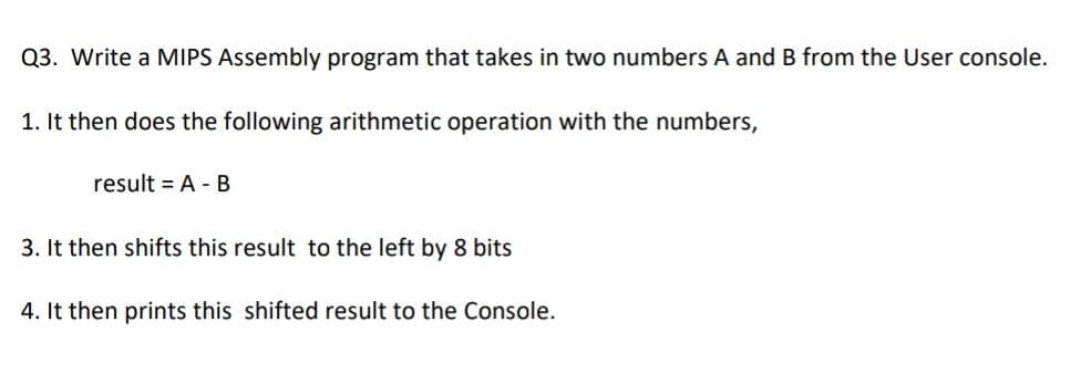 Q3. Write a MIPS Assembly program that takes in two numbers A and B from the User console.
1. It then does the following arithmetic operation with the numbers,
result = A - B
3. It then shifts this result to the left by 8 bits
4. It then prints this shifted result to the Console.