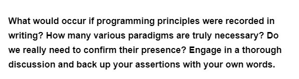 What would occur if programming principles were recorded in
writing? How many various paradigms are truly necessary? Do
we really need to confirm their presence? Engage in a thorough
discussion and back up your assertions with your own words.