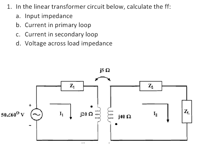1. In the linear transformer circuit below, calculate the ff:
a. Input impedance
b. Current in primary loop
c. Current in secondary loop
d. Voltage across load impedance
j52
50260° v
j20 2
j40 2
