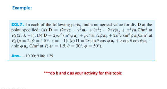 Example:
D3.7. In each of the following parts, find a numerical value for div D at the
point specified: (a) D = (2xyz – y²)a, + (x²z – 2xy)a, + x²ya.C/m² at
PA(2, 3, –1); (b) D = 2pz² sin² ø a, + pz² sin 2¢ as + 2p²z sin² ø a̟C/m² at
PB(p = 2, ¢ = 110°, z = –1); (c) D = 2r sin 0 cos ø a, +r cos 0 cos o ag –
r sin o a, C/m² at Pc(r = 1.5, 0 = 30°, Ø = 50°).
Ans. –10.00; 9.06; 1.29
***do b and c as your activity for this topic
