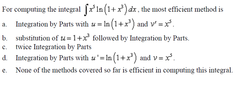 For computing the integral [x'ln (1+ x) dx , the most efficient method is
a. Integration by Parts with u = In (1+x*) and v' = x'.
substitution of u=1+x followed by Integration by Parts.
twice Integration by Parts
b.
с.
d. Integration by Parts with u'= In (1+x) and v= x.
е.
None of the methods covered so far is efficient in computing this integral.
