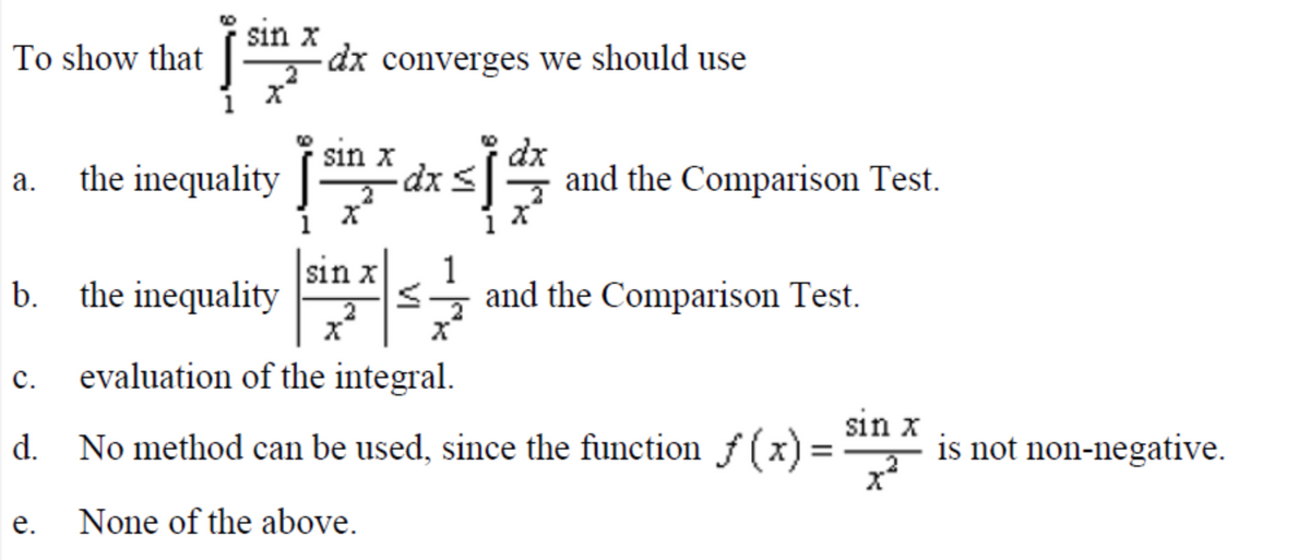 sin x
dx converges we should use
To show that
a. the inequality
sin x
dxs
dx
and the Comparison Test.
b. the inequality
sin x
1
and the Comparison Test.
с.
evaluation of the integral.
sin x
No method can be used, since the function f (x) =
is not non-negative.
d.
е.
None of the above.
