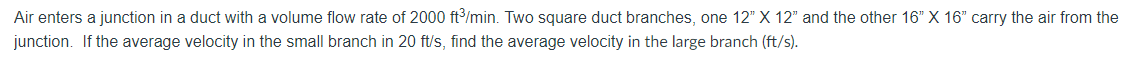 Air enters a junction in a duct with a volume flow rate of 2000 ft³/min. Two square duct branches, one 12" X 12" and the other 16" X 16" carry the air from the
junction. If the average velocity in the small branch in 20 ft/s, find the average velocity in the large branch (ft/s).
