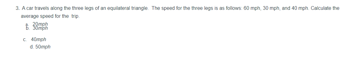 3. A car travels along the three legs of an equilateral triangle. The speed for the three legs is as follows: 60 mph, 30 mph, and 40 mph. Calculate the
average speed for the trip.
с. 40тph
d. 50mph
