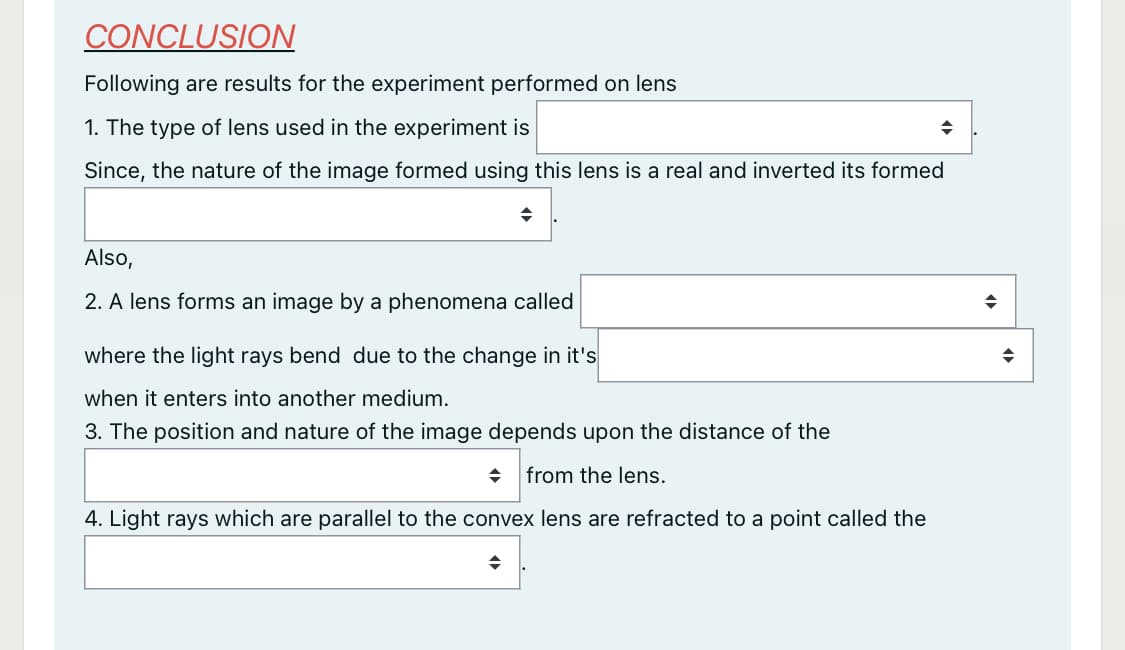 CONCLUSION
Following are results for the experiment performed on lens
1. The type of lens used in the experiment is
Since, the nature of the image formed using this lens is a real and inverted its formed
Also,
2. A lens forms an image by a phenomena called
where the light rays bend due to the change in it's
when it enters into another medium.
3. The position and nature of the image depends upon the distance of the
from the lens.
4. Light rays which are parallel to the convex lens are refracted to a point called the
