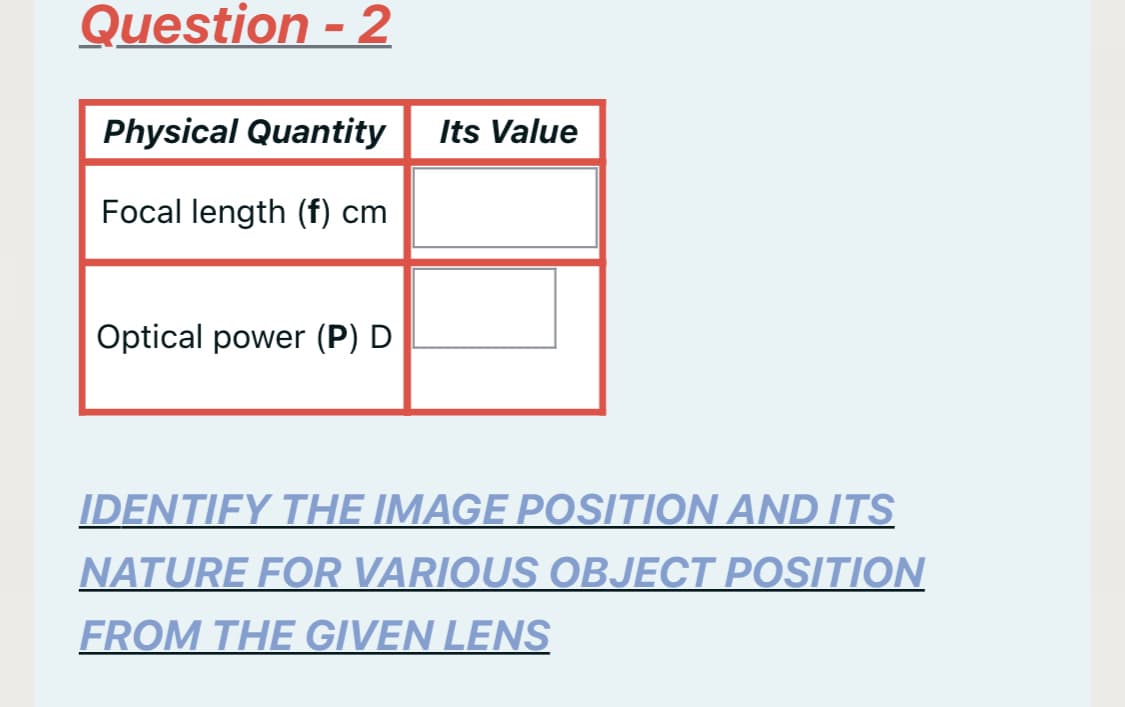 Question - 2
Physical Quantity
Its Value
Focal length (f) cm
Optical power (P) D
IDENTIFY THE IMAGE POSITION AND ITS
NATURE FOR VARIOUS OBJECT POSITION
FROM THE GIVEN LENS
