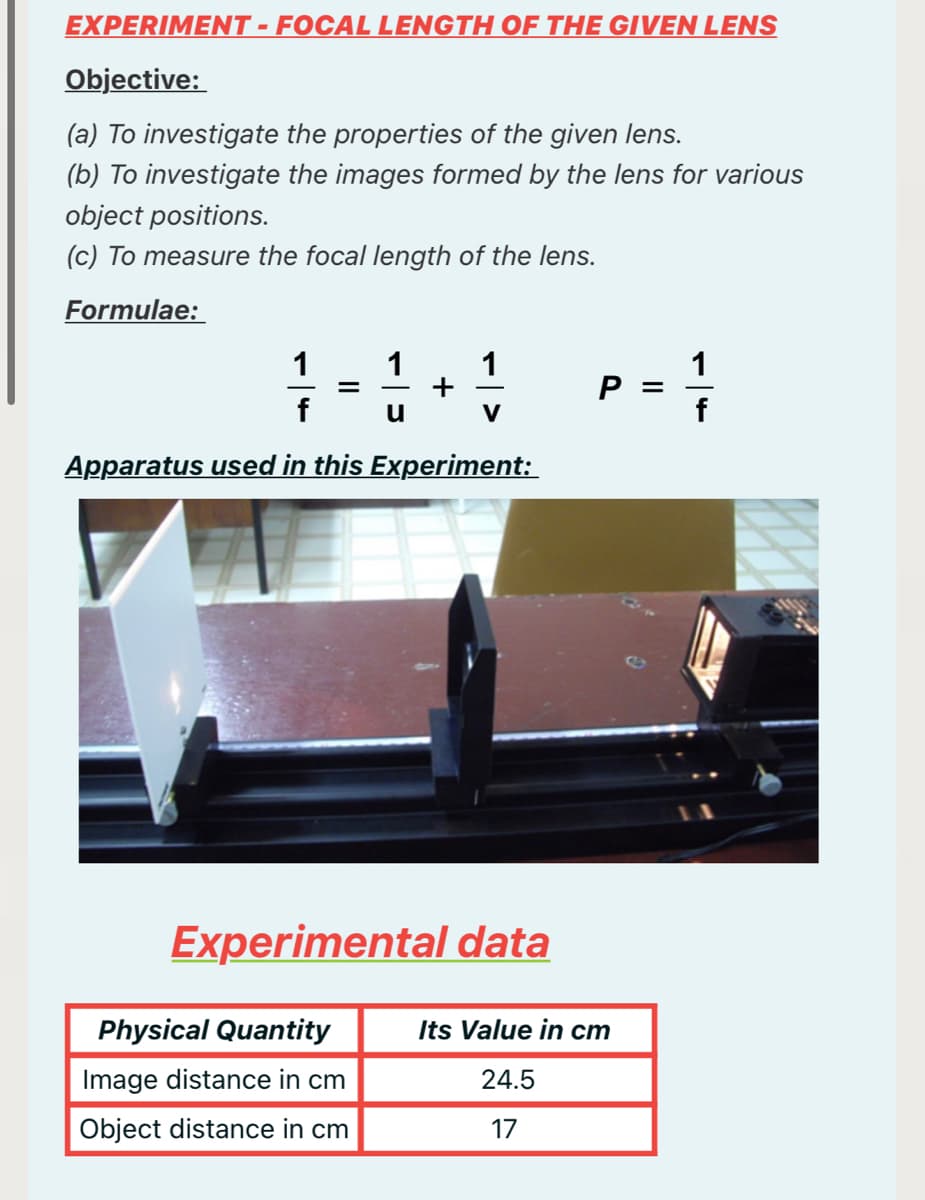 EXPERIMENT -FOCAL LENGTH OF THE GIVEN LENS
Objective:
(a) To investigate the properties of the given lens.
(b) To investigate the images formed by the lens for various
object positions.
(c) To measure the focal length of the lens.
Formulae:
1
1
1
1
P
V
Apparatus used in this Experiment:
Experimental data
Physical Quantity
Its Value in cm
Image distance in cm
24.5
Object distance in cm
17
