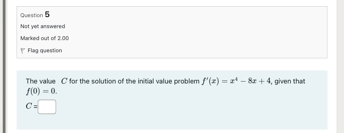 Question 5
Not yet answered
Marked out of 2.00
P Flag question
The value C for the solution of the initial value problem f'(x) = x4 – 8x + 4, given that
f(0) = 0.
C =
