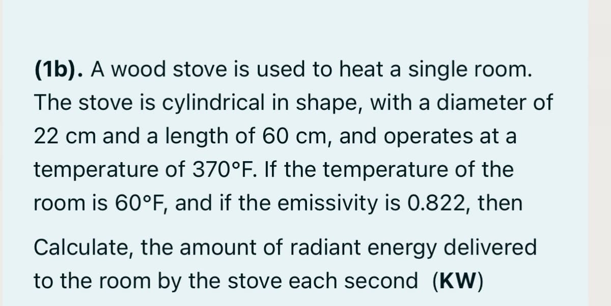 (1b). A wood stove is used to heat a single room.
The stove is cylindrical in shape, with a diameter of
22 cm and a length of 60 cm, and operates at a
temperature of 370°F. If the temperature of the
room is 60°F, and if the emissivity is 0.822, then
Calculate, the amount of radiant energy delivered
to the room by the stove each second (KW)
