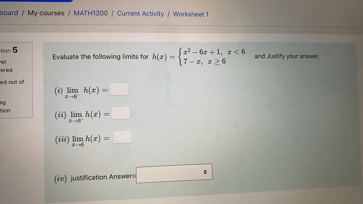 board / My courses / MATH1200 / Current Activity / Worksheet 1
Sa2 – 6x + 1, x < 6
17-x, x > 6
-tion 5
Evaluate the following limits for h(x) =
and Justify your answer.
ret
rered
ed out of
(i) lim h(x) =
ag
tion
(ii) lim h(x) =
(iii) lim h(x) =
(iv) justification Answer%=
