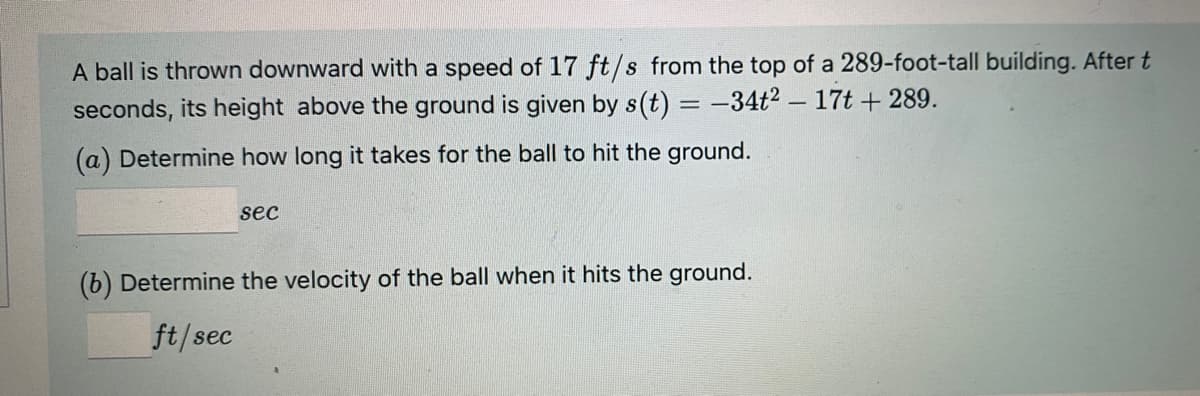 A ball is thrown downward with a speed of 17 ft/s from the top of a 289-foot-tall building. After t
seconds, its height above the ground is given by s(t) = -34t2 – 17t + 289.
(a) Determine how long it takes for the ball to hit the ground.
sec
(b) Determine the velocity of the ball when it hits the ground.
ft/sec
