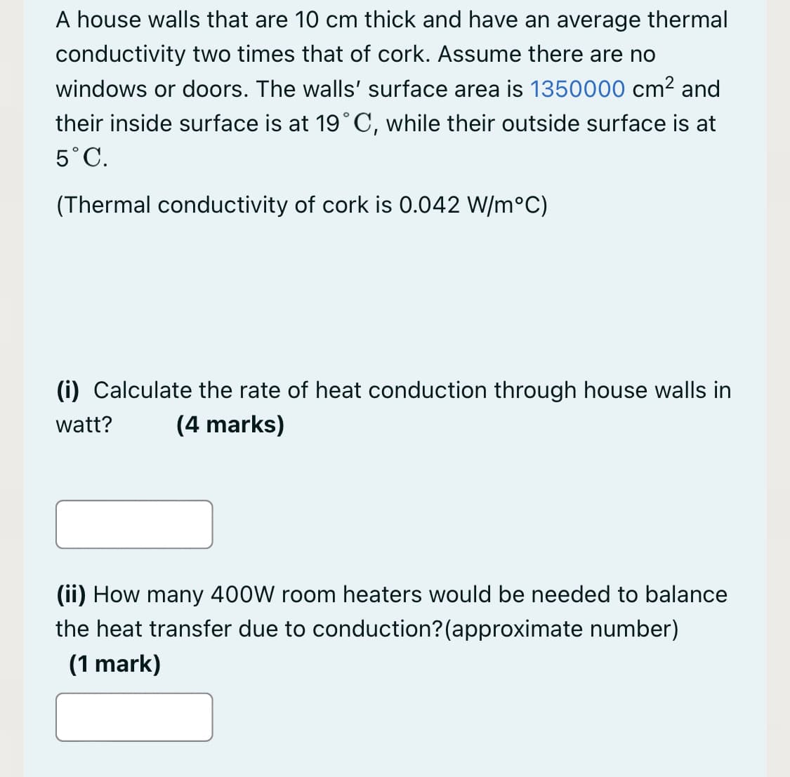 A house walls that are 10 cm thick and have an average thermal
conductivity two times that of cork. Assume there are no
windows or doors. The walls' surface area is 1350000 cm? and
their inside surface is at 19°C, while their outside surface is at
5°C.
(Thermal conductivity of cork is 0.042 W/m°C)
(i) Calculate the rate of heat conduction through house walls in
watt?
(4 marks)
(ii) How many 400W room heaters would be needed to balance
the heat transfer due to conduction?(approximate number)
(1 mark)
