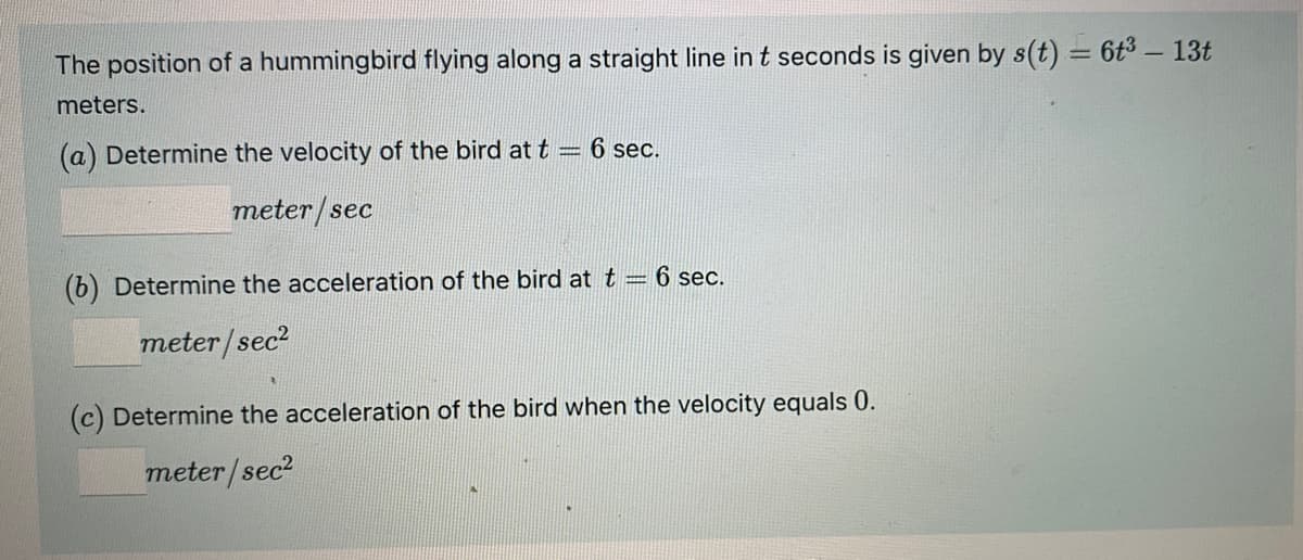 The position of a hummingbird flying along a straight line in t seconds is given by s(t) = 6t3 – 13t
meters.
(a) Determine the velocity of the bird at t = 6 sec.
meter/sec
(b) Determine the acceleration of the bird at t = 6 sec.
meter/sec?
Determine the acceleration of the bird when the velocity equals 0.
meter/sec?
