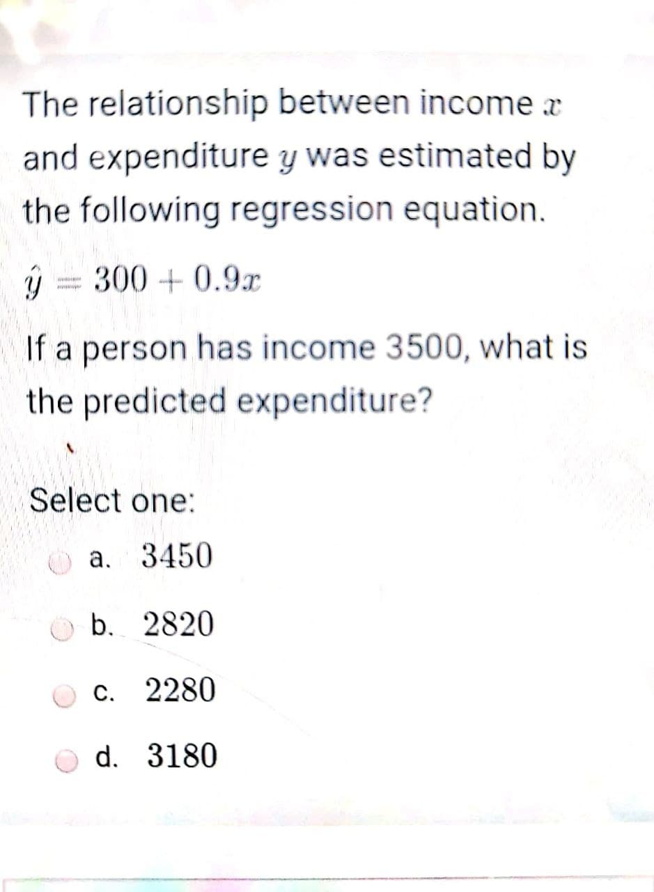 The relationship between income
and expenditure y was estimated by
the following regression equation.
ý = 300 + 0.9.r
If a person has income 3500, what is
the predicted expenditure?
Select one:
a. 3450
O b. 2820
c. 2280
d. 3180

